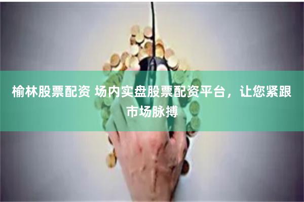 榆林股票配资 场内实盘股票配资平台，让您紧跟市场脉搏