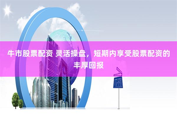 牛市股票配资 灵活操盘，短期内享受股票配资的丰厚回报