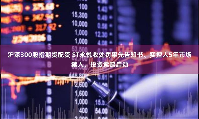 沪深300股指期货配资 ST永悦收处罚事先告知书、实控人5年市场禁入，投资索赔启动