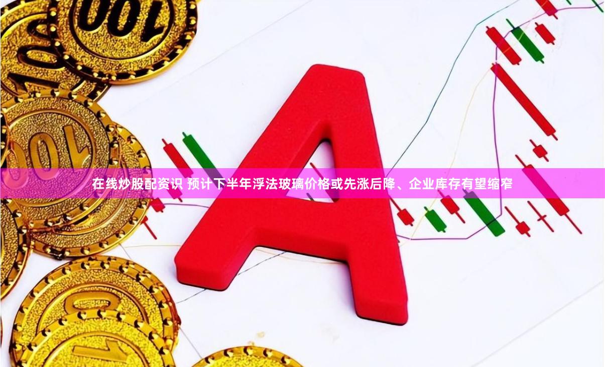 在线炒股配资识 预计下半年浮法玻璃价格或先涨后降、企业库存有望缩窄