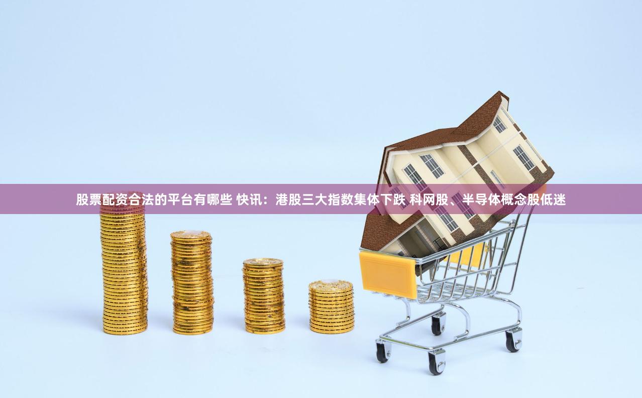 股票配资合法的平台有哪些 快讯：港股三大指数集体下跌 科网股、半导体概念股低迷