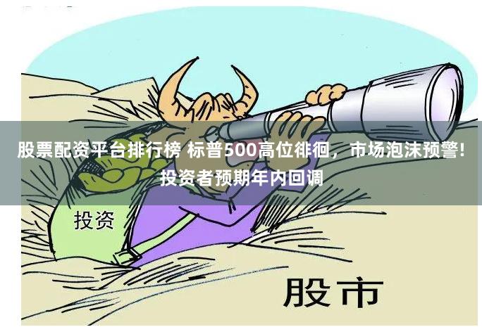 股票配资平台排行榜 标普500高位徘徊，市场泡沫预警!投资者预期年内回调