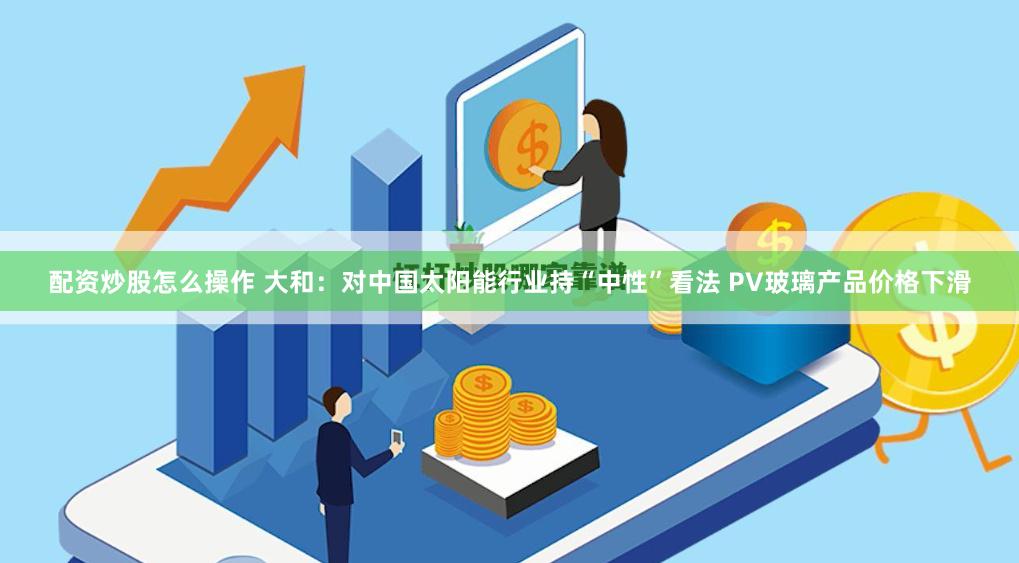 配资炒股怎么操作 大和：对中国太阳能行业持“中性”看法 PV玻璃产品价格下滑