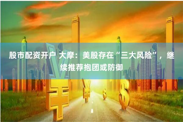 股市配资开户 大摩：美股存在“三大风险”，继续推荐抱团或防御