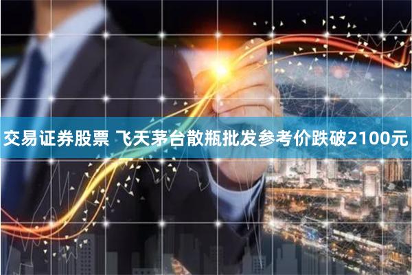 交易证券股票 飞天茅台散瓶批发参考价跌破2100元