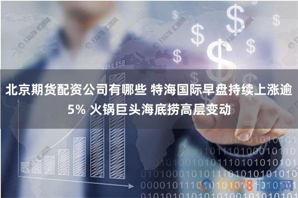 北京期货配资公司有哪些 特海国际早盘持续上涨逾5% 火锅巨头海底捞高层变动