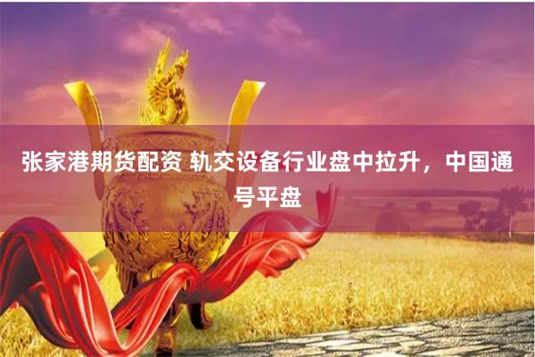 张家港期货配资 轨交设备行业盘中拉升，中国通号平盘