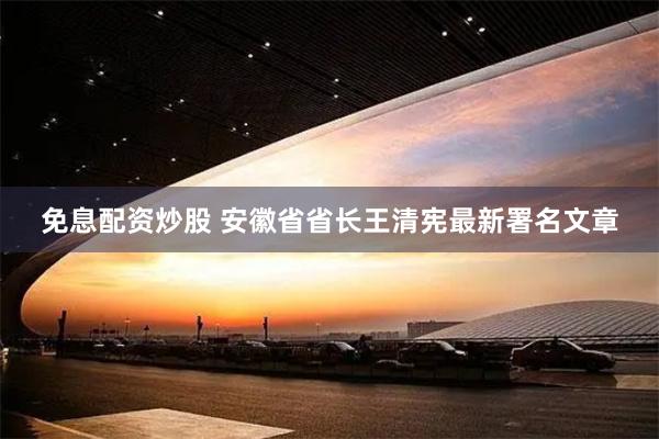 免息配资炒股 安徽省省长王清宪最新署名文章
