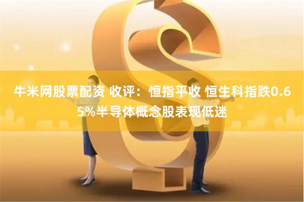 牛米网股票配资 收评：恒指平收 恒生科指跌0.65%半导体概念股表现低迷