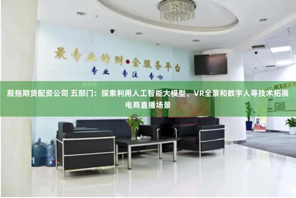 股指期货配资公司 五部门：探索利用人工智能大模型、VR全景和数字人等技术拓展电商直播场景