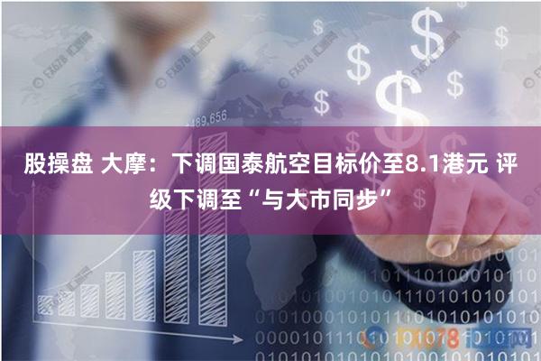 股操盘 大摩：下调国泰航空目标价至8.1港元 评级下调至“与大市同步”