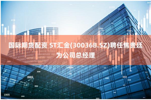 国际期货配资 ST汇金(300368.SZ)聘任焦贵廷为公司总经理
