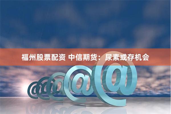 福州股票配资 中信期货：尿素或存机会