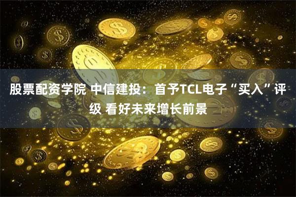 股票配资学院 中信建投：首予TCL电子“买入”评级 看好未来增长前景