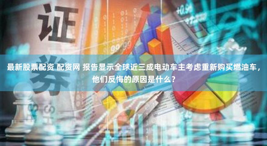 最新股票配资 配资网 报告显示全球近三成电动车主考虑重新购买燃油车，他们反悔的原因是什么？