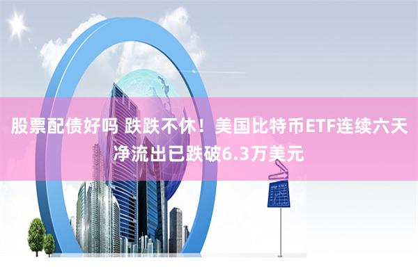股票配债好吗 跌跌不休！美国比特币ETF连续六天净流出已跌破6.3万美元