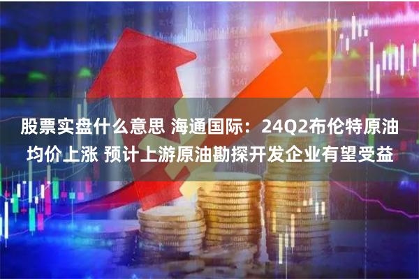股票实盘什么意思 海通国际：24Q2布伦特原油均价上涨 预计上游原油勘探开发企业有望受益