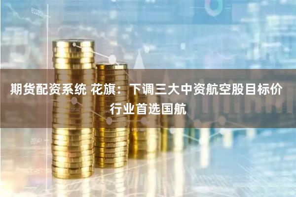 期货配资系统 花旗：下调三大中资航空股目标价 行业首选国航
