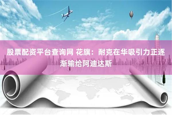 股票配资平台查询网 花旗：耐克在华吸引力正逐渐输给阿迪达斯
