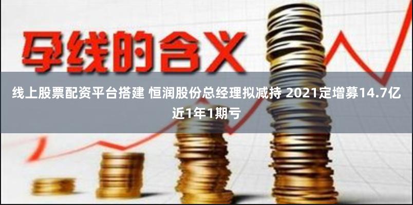 线上股票配资平台搭建 恒润股份总经理拟减持 2021定增募14.7亿近1年1期亏
