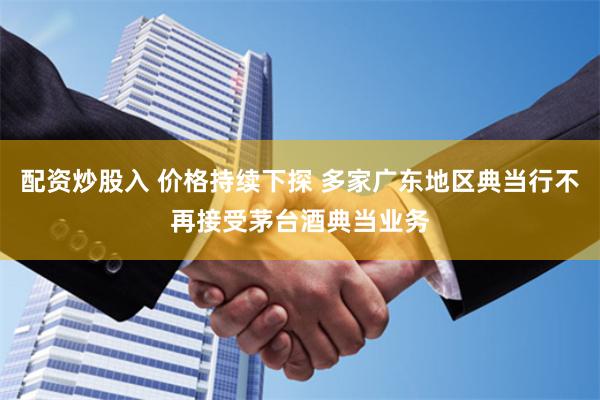 配资炒股入 价格持续下探 多家广东地区典当行不再接受茅台酒典当业务