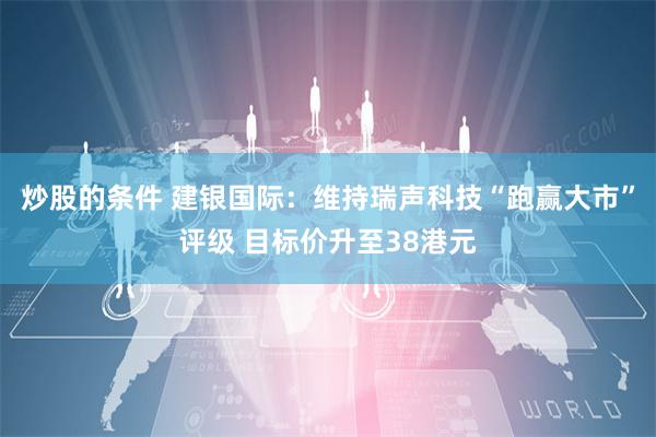 炒股的条件 建银国际：维持瑞声科技“跑赢大市”评级 目标价升至38港元