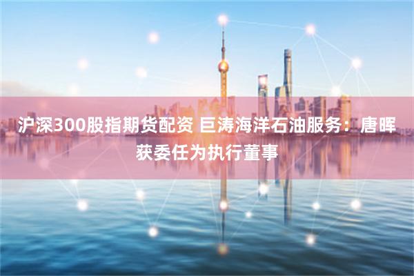沪深300股指期货配资 巨涛海洋石油服务：唐晖获委任为执行董事