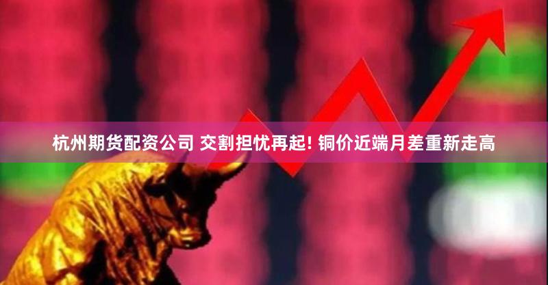 杭州期货配资公司 交割担忧再起! 铜价近端月差重新走高