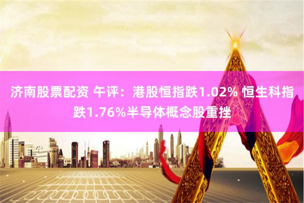 济南股票配资 午评：港股恒指跌1.02% 恒生科指跌1.76%半导体概念股重挫