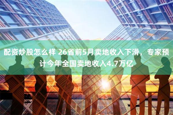 配资炒股怎么样 26省前5月卖地收入下滑，专家预计今年全国卖地收入4.7万亿