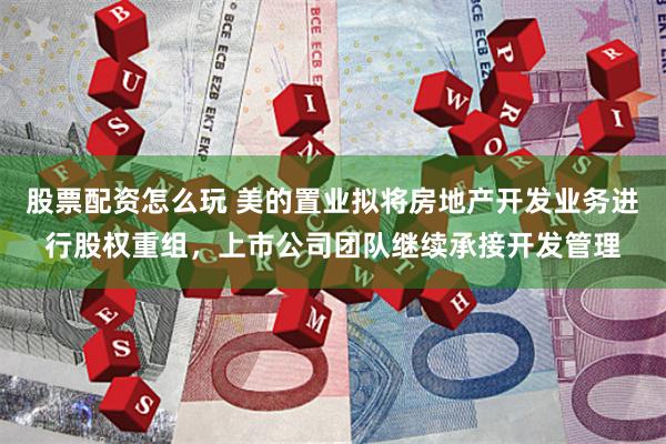 股票配资怎么玩 美的置业拟将房地产开发业务进行股权重组，上市公司团队继续承接开发管理