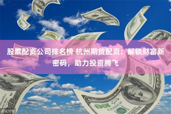 股票配资公司排名榜 杭州期货配资：解锁财富新密码，助力投资腾飞
