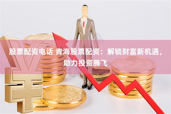 股票配资电话 青海股票配资：解锁财富新机遇，助力投资腾飞