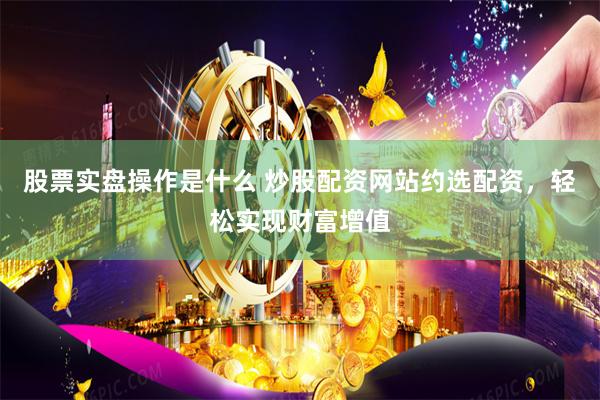 股票实盘操作是什么 炒股配资网站约选配资，轻松实现财富增值