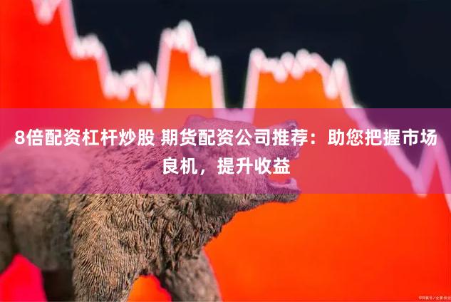 8倍配资杠杆炒股 期货配资公司推荐：助您把握市场良机，提升收益