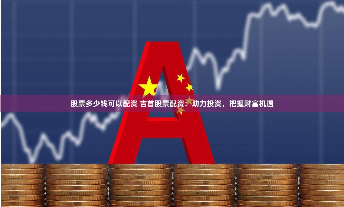 股票多少钱可以配资 吉首股票配资：助力投资，把握财富机遇