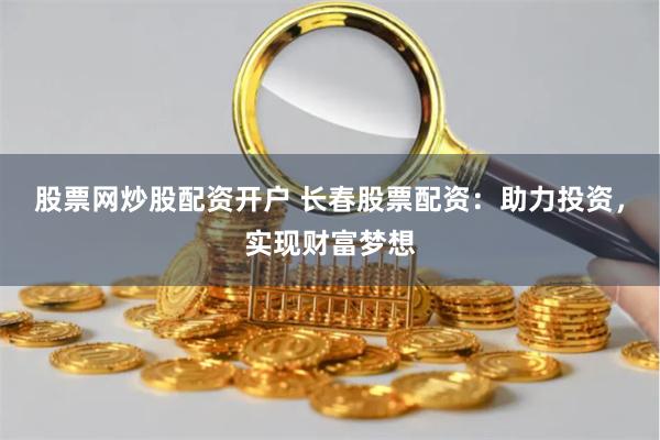 股票网炒股配资开户 长春股票配资：助力投资，实现财富梦想