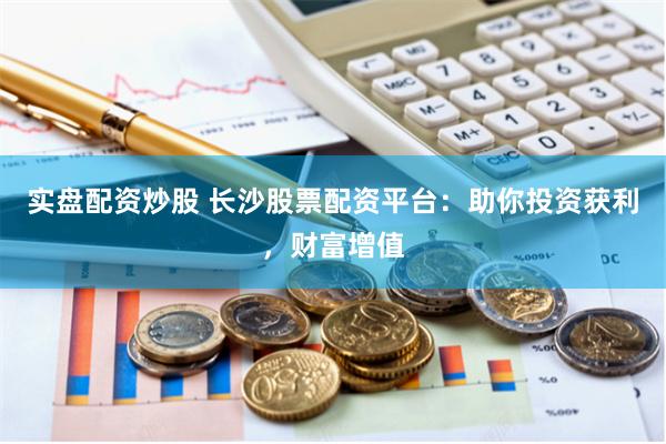 实盘配资炒股 长沙股票配资平台：助你投资获利，财富增值