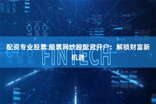 配资专业股票 股票网炒股配资开户:解锁财富新机遇