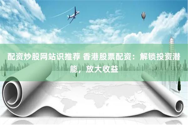 配资炒股网站识推荐 香港股票配资:解锁投资潜能,放大收益