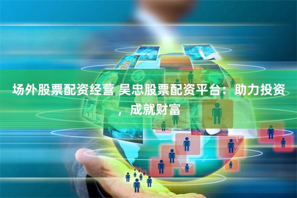 场外股票配资经营 吴忠股票配资平台:助力投资,成就财富