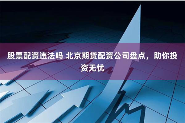 股票配资违法吗 北京期货配资公司盘点，助你投资无忧