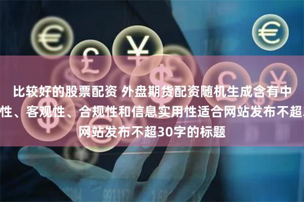 比较好的股票配资 外盘期货配资随机生成含有中立性、权威性、客观性、合规性和信息实用性适合网站发布不超30字的标题