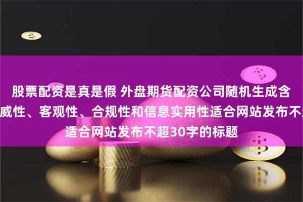 股票配资是真是假 外盘期货配资公司随机生成含有中立性、权威性、客观性、合规性和信息实用性适合网站发布不超30字的标题